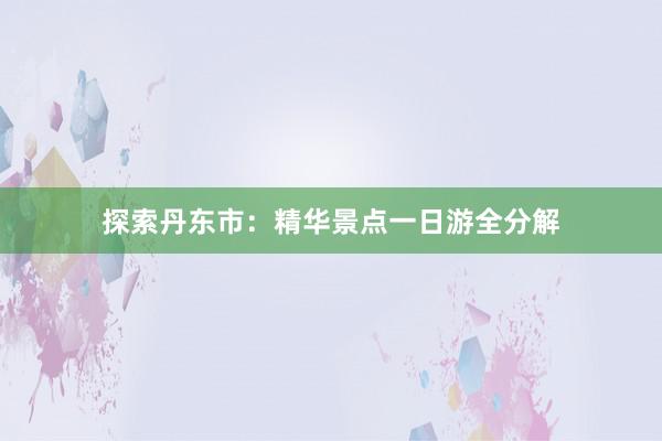 探索丹东市：精华景点一日游全分解