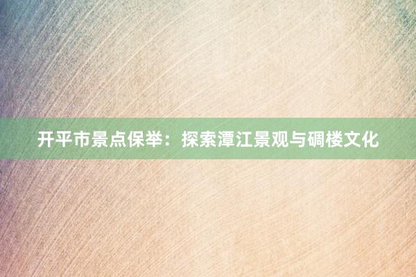 开平市景点保举：探索潭江景观与碉楼文化