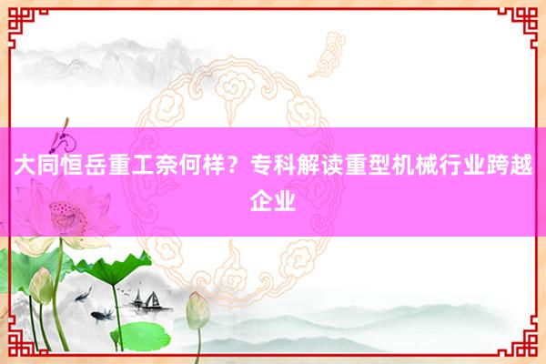 大同恒岳重工奈何样？专科解读重型机械行业跨越企业